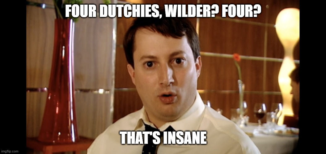 Four Naan Jeremy? Four? That's insane | FOUR DUTCHIES, WILDER? FOUR? THAT'S INSANE | image tagged in four naan jeremy four that's insane | made w/ Imgflip meme maker's insane | FOUR DUTCHIES, WILDER? FOUR? THAT'S INSANE | image tagged in four naan jeremy four that's insane | made w/ Imgflip meme maker